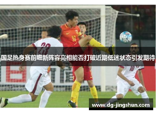 国足热身赛前瞻新阵容亮相能否打破近期低迷状态引发期待