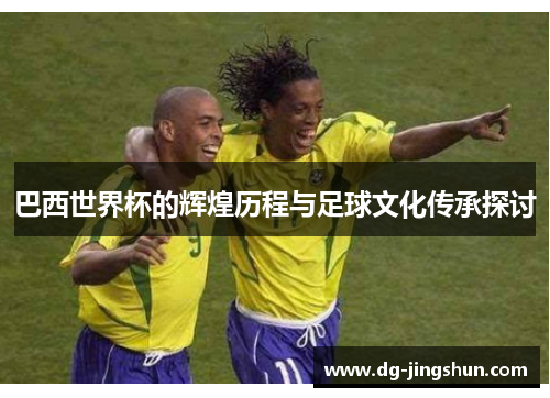 巴西世界杯的辉煌历程与足球文化传承探讨