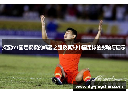 探索mt国足棍棍的崛起之路及其对中国足球的影响与启示