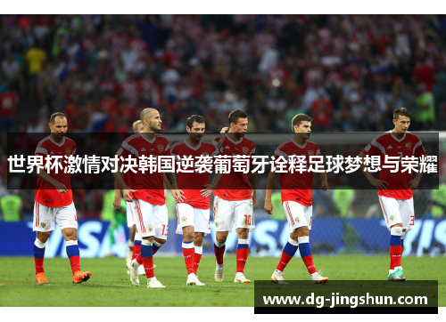 世界杯激情对决韩国逆袭葡萄牙诠释足球梦想与荣耀