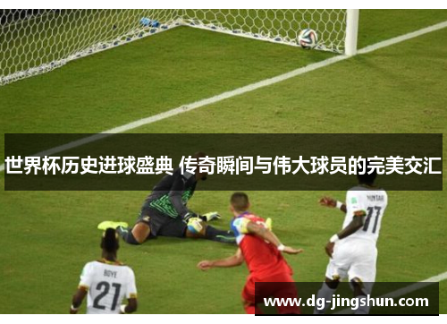 世界杯历史进球盛典 传奇瞬间与伟大球员的完美交汇
