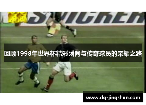 回顾1998年世界杯精彩瞬间与传奇球员的荣耀之路