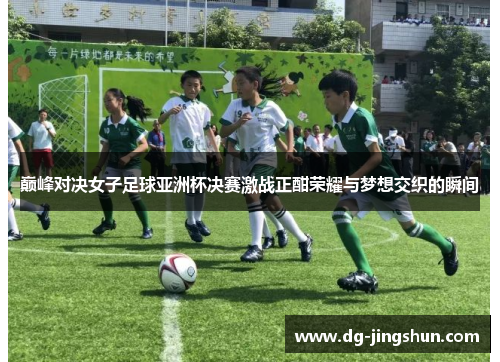 巅峰对决女子足球亚洲杯决赛激战正酣荣耀与梦想交织的瞬间